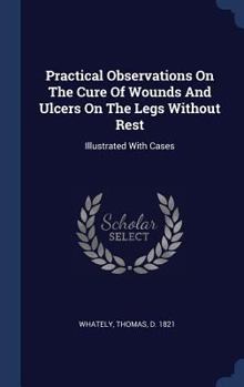Hardcover Practical Observations On The Cure Of Wounds And Ulcers On The Legs Without Rest: Illustrated With Cases Book