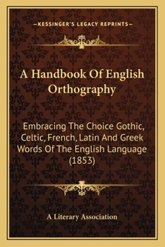 A Handbook Of English Orthography: Embracing The Choice Gothic, Celtic, French, Latin And Greek Words Of The English Language