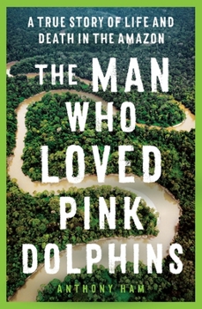 The Man Who Loved Pink Dolphins: A true story of life and death in the Amazon