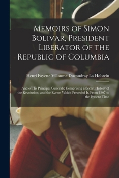 Memoirs of Simon Bolivar, President Liberator of the Republic of Columbia: And of His Principal Generals; Comprising a Secret History of the Revolutio