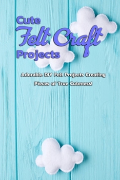 Cute Felt Craft Projects: Adorable DIY Felt Projects Creating Pieces of True Cuteness!: Cute Projects to Felt with Step-By-Step Instructions Book
