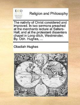 The nativity of Christ considered and improved. In two sermons preached at the merchants lecture at Salters-Hall; and at the protestant dissenters ... Long-ditch, Westminster. By. Obh. Hughes, ...