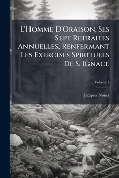 L'Homme D'Oraison, Ses Sept Retraites Annuelles, Renfermant Les Exercises Spirituels De S. Ignace: Et Suivies De La Retraite Pour Se Préparer a La Mort, Volume 1