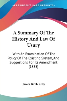 A Summary of the History and Law of Usury: With an Examination of the Policy of the Existing System, and Suggestions for Its Amendment, Together With a Collection of Statutes