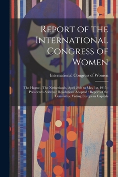 Report of the International Congress of Women: The Hague-- The Netherlands, April 28th to May 1st, 1915: President's Address: Resolutions Adopted: Report of the Committee Visting European Capitals
