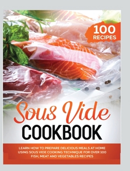 Sous Vide Cookbook: Learn How to Prepare Delicious Meals at Home Using Sous Vide Cooking Technique for over 100 Fish, Meat and Vegetables Recipes