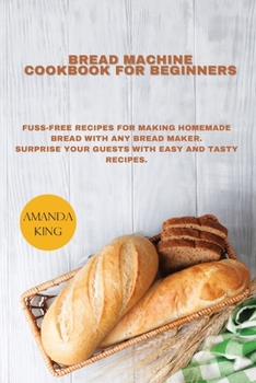 Bread Machine Cookbook for Beginners: Fuss-free Recipes for Making Homemade Bread with any Bread Maker. Surprise your Guests with Easy and Tasty Recipes.