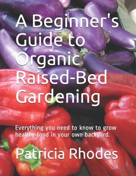 A Beginner's Guide to Organic Raised-Bed Gardening: Everything you need to know to grow healthy food in your own backyard.