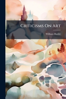 Criticisms on Art: By William Hazlitt, with Catalogues of the Principal Picture Galleries of England, 2D Series, Ed, by His Son
