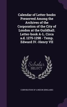 Calendar of letter-books preserved among the archives of the Corporation of the city of London at the Guildhall. Letter-book A-L. Circa a.d. 1275-1298 - Temp. Edward IV.-Henry VII