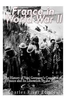France in World War II: The History of Nazi Germany's Conquest of France and Its Liberation by the Allies