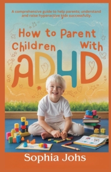 How to Parent Children with ADHD: A comprehensive guide to help parents; understand and raise hyperactive kids successfully
