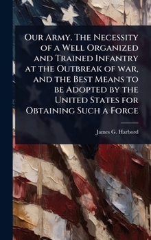 Our Army. The Necessity of a Well Organized and Trained Infantry at the Outbreak of war, and the Best Means to be Adopted by the United States for Obtaining Such a Force