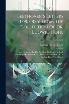 Beethoven's Letters (1790-1826) From The Collection Of Dr. Ludwig Nohl: Also His Letters To The Archduke Rudolph, Cardinal-archbishop Of Olmutz, K. ... Of Dr. Ludwig Ritter Von Köchel; Volume 2