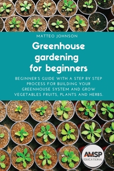 Greenhouse gardening for beginners: Beginner's guide with a step by step process for building your greenhouse system and grow vegetables fruits, plants and herbs.