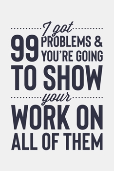 I Got 99 Problems and Youre Going To Show Your Work On All Of Them: Math Lined Notebook, Journal, Organizer, Diary, Composition Notebook, Gifts for Mathematicians and Math Lovers