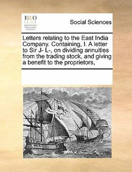 Letters relating to the East India Company. Containing, I. A letter to Sir J- L-, on dividing annuities from the trading stock, and giving a benefit to the proprietors,