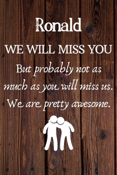 Ronald We Will Miss You But Probably Not as Much As You Will Miss us. We Are Pretty Awesome.: Ronald Funny gift for coworker / colleague that is ... him or her. (6 x 9 - 110 Blank Lined Pages)
