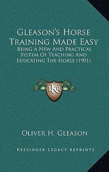 Gleason's Horse Training Made Easy: Being a New and Practical System of Teaching and Educating the Horse