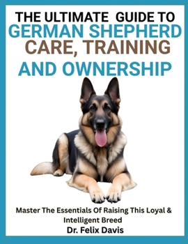 THE ULTIMATE GUIDE TO GERMAN SHEPHERD CARE, TRAINING, AND OWNERSHIP: Master The Essentials Of Raising This Loyal & Intelligent Breed