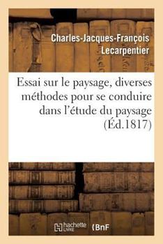 Essai Sur Le Paysage, Dans Lequel on Traite Des Diverses Méthodes Pour Se Conduire Dans: L'Étude Du Paysage, Suivi de Courtes Notices Sur Les Plus Hab