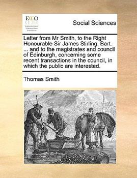 Letter from Mr Smith, to the Right Honourable Sir James Stirling, Bart. ... and to the magistrates and council of Edinburgh, concerning some recent ... council, in which the public are interested.