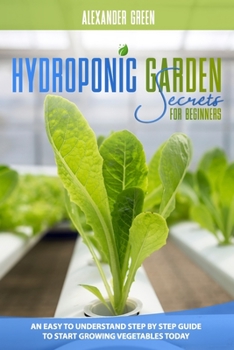 Hydroponic Garden Secrets for Beginners: An Easy to understand Step by Step Guide to Start Growing Vegetables Today