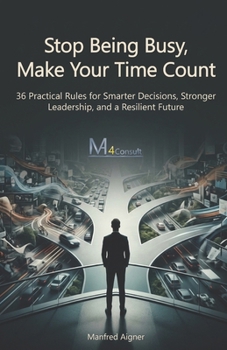 Stop Being Busy, Make Your Time Count: 36 Practical Rules for Smarter Decisions, Stronger Leadership, and a Resilient Future