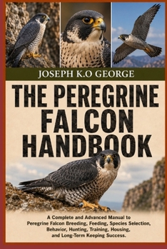 THE PEREGRINE FALCON HANDBOOK: A Complete and Advanced Manual to Peregrine Falcon Breeding, Feeding, Species Selection, Behavior, Huntting, Training, Housing, and Long-Term Keeping Success.