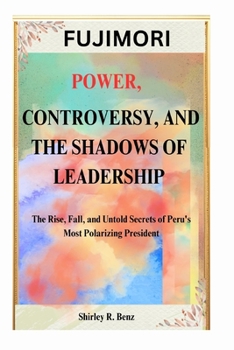FUJIMORI: POWER, CONTROVERSY, AND THE SHADOWS OF LEADERSHIP: The Rise, Fall, and Untold Secrets of Peru's Most Polarizing President