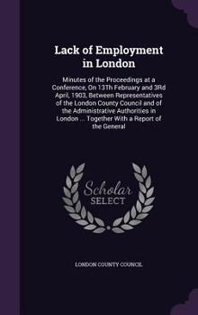 Lack of Employment in London: Minutes of the Proceedings at a Conference, On 13Th February and 3Rd April, 1903, Between Representatives of the London ... ... Together with a Report of the General