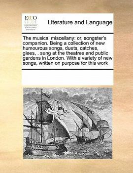The musical miscellany: or, songster's companion. Being a collection of new humourous songs, duets, catches, glees, . sung at the theatres and public ... new songs, written on purpose for this work