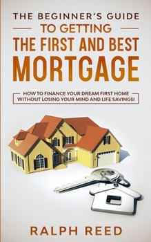 Paperback The Beginner's Guide To Getting The First And Best Mortgage: How to Finance your Dream First Home Without Losing your Mind and Life Savings! Book