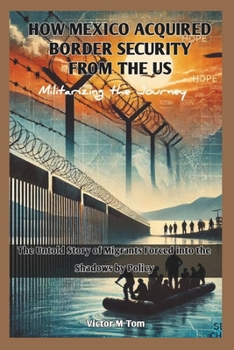 HOW MEXICO ACQUIRED BORDER SECURITY FROM THE US: Militarizing the Journey: The Untold Story of Migrants Forced into the Shadows by Policy (Exploring ... and Future of Global Power and Progress)
