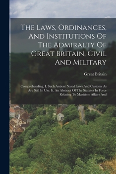 The Laws, Ordinances, And Institutions Of The Admiralty Of Great Britain, Civil And Military: Comprehending, I. Such Antient Naval Laws And Customs As ... In Force Relating To Maritime Affairs And
