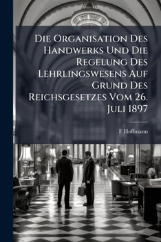 Die Organisation Des Handwerks Und Die Regelung Des Lehrlingswesens Auf Grund Des Reichsgezetzes Vom 26 Juli 1897 (1897)