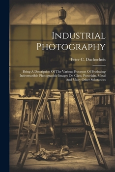 Paperback Industrial Photography: Being A Description Of The Various Processes Of Producing Indestructible Photographic Images On Glass, Porcelain, Meta Book