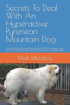 Secrets To Deal With An Hyperactive Pyrenean Mountain Dog: How to Make your Pyrenean Mountain Dog to STOP Chewing your Shoes, Pee on Your Bed, Pull ... Jump Over People, Bark a Lot and Bite People