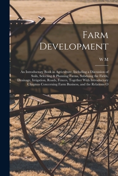 Farm Development; an Introductory Book in Agriculture, Including a Discussion of Soils, Selecting & Planning Farms, Subduing the Fields, Drainage, ... Chapters Concerning Farm Business, and The...