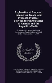 Explanation of Proposed Income Tax Treaty (and Proposed Protocol) Between the United States of America and the Republic of India: Scheduled for a Hearing Before the Committee on Foreign Relations, Uni