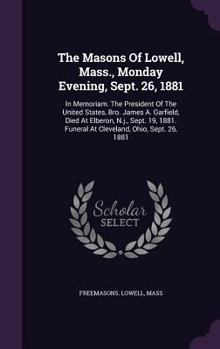 Hardcover The Masons Of Lowell, Mass., Monday Evening, Sept. 26, 1881: In Memoriam. The President Of The United States, Bro. James A. Garfield, Died At Elberon, Book