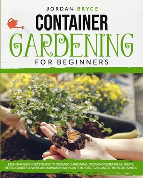 CONTAINER GARDENING FOR BEGINNERS: : Essential Beginner's Guide to Organic Gardening: Growing Vegetables, Fruits, Herbs, Edible Flowers, and Ornamental Plants in Pots, Tubs and Other Containers
