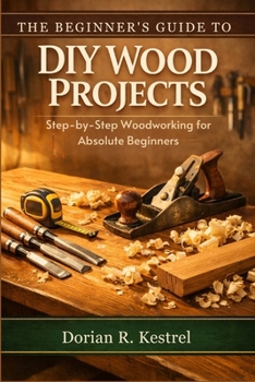 The Beginner’s Guide to DIY Wood Projects: Step-by-Step Woodworking for Absolute Beginners