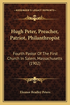 Hugh Peter: Preacher, Patriot, Philanthropist, Fourth Pastor of the First Church in Salem, Massachuessets ..
