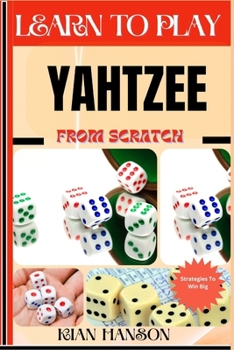 LEARN TO PLAY YAHTZEE FROM SCRATCH: Demystify Guide To Play Yahtzee Like A Pro, Master The Rules, Variations & Secret Tricks And Strategies To Win Big For Beginners