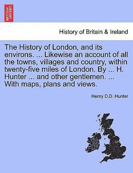 The History of London, and its environs. ... Likewise an account of all the towns, villages and country, within twenty-five miles of London. By ... H. ... ... With maps, plans and views. VOL. I