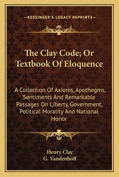 Paperback The Clay Code; Or Textbook Of Eloquence: A Collection Of Axioms, Apothegms, Sentiments And Remarkable Passages On Liberty, Government, Political Moral Book
