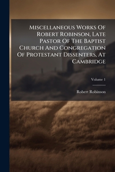 Miscellaneous Works of Robert Robinson, Late Pastor of the Baptist Church and Congregation of Protestant Dissenters, at Cambridge: To Which Are Prefixed Brief Memoirs of His Life and Writings