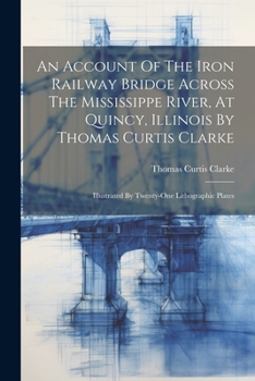 Paperback An Account Of The Iron Railway Bridge Across The Mississippe River, At Quincy, Illinois By Thomas Curtis Clarke: Illustrated By Twenty-one Lithographi Book