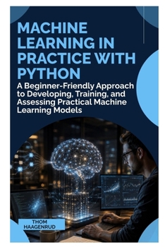 Machine Learning in Practice with Python: A Beginner-Friendly Approach to Developing, Training, and Assessing Practical Machine Learning Models